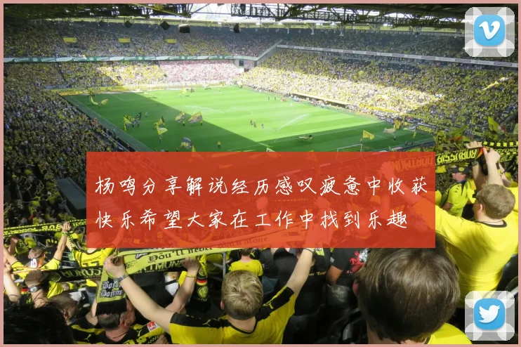 杨鸣分享解说经历感叹疲惫中收获快乐希望大家在工作中找到乐趣