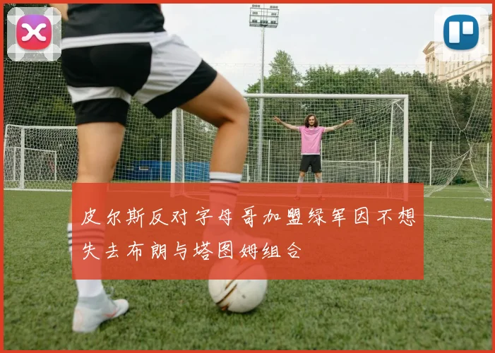 皮尔斯反对字母哥加盟绿军因不想失去布朗与塔图姆组合