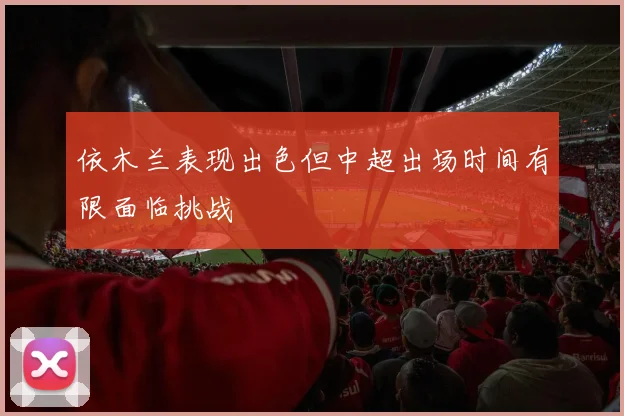 依木兰表现出色但中超出场时间有限面临挑战