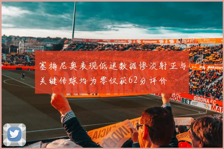 塞梅尼奥表现低迷数据惨淡射正与关键传球均为零仅获62分评价
