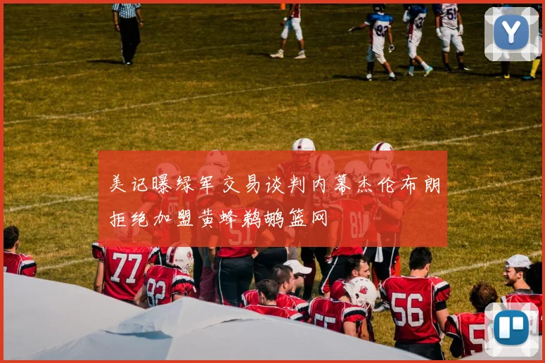 美记曝绿军交易谈判内幕杰伦布朗拒绝加盟黄蜂鹈鹕篮网