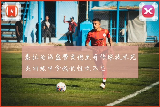 泰拉恰诺盛赞莫德里奇传球技术完美训练中令我们惊叹不已