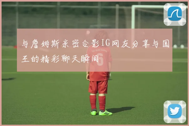与詹姆斯亲密合影IG网友分享与国王的精彩聊天瞬间