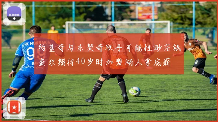 约基奇与东契奇联手可能性渺茫钱查尔期待40岁时加盟湖人拿底薪