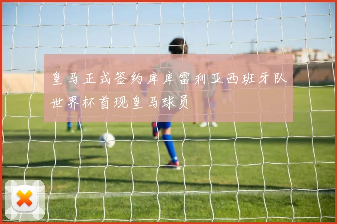 皇马正式签约库库雷利亚西班牙队世界杯首现皇马球员