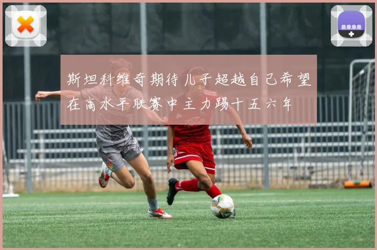 斯坦科维奇期待儿子超越自己希望在高水平联赛中主力踢十五六年